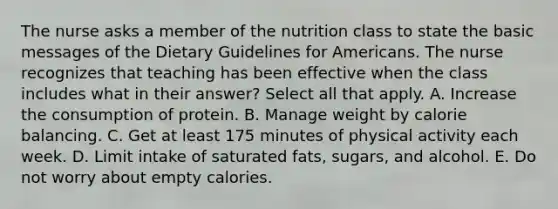 The nurse asks a member of the nutrition class to state the basic messages of the Dietary Guidelines for Americans. The nurse recognizes that teaching has been effective when the class includes what in their answer? Select all that apply. A. Increase the consumption of protein. B. Manage weight by calorie balancing. C. Get at least 175 minutes of physical activity each week. D. Limit intake of saturated fats, sugars, and alcohol. E. Do not worry about empty calories.