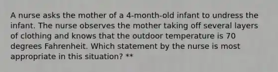 A nurse asks the mother of a 4-month-old infant to undress the infant. The nurse observes the mother taking off several layers of clothing and knows that the outdoor temperature is 70 degrees Fahrenheit. Which statement by the nurse is most appropriate in this situation? **