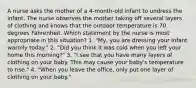 A nurse asks the mother of a 4-month-old infant to undress the infant. The nurse observes the mother taking off several layers of clothing and knows that the outdoor temperature is 70 degrees Fahrenheit. Which statement by the nurse is most appropriate in this situation? 1. "My, you are dressing your infant warmly today." 2. "Did you think it was cold when you left your home this morning?" 3. "I see that you have many layers of clothing on your baby. This may cause your baby's temperature to rise." 4. "When you leave the office, only put one layer of clothing on your baby."