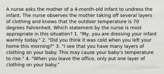 A nurse asks the mother of a 4-month-old infant to undress the infant. The nurse observes the mother taking off several layers of clothing and knows that the outdoor temperature is 70 degrees Fahrenheit. Which statement by the nurse is most appropriate in this situation? 1. "My, you are dressing your infant warmly today." 2. "Did you think it was cold when you left your home this morning?" 3. "I see that you have many layers of clothing on your baby. This may cause your baby's temperature to rise." 4. "When you leave the office, only put one layer of clothing on your baby."