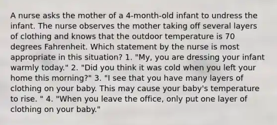 A nurse asks the mother of a 4-month-old infant to undress the infant. The nurse observes the mother taking off several layers of clothing and knows that the outdoor temperature is 70 degrees Fahrenheit. Which statement by the nurse is most appropriate in this situation? 1. "My, you are dressing your infant warmly today." 2. "Did you think it was cold when you left your home this morning?" 3. "I see that you have many layers of clothing on your baby. This may cause your baby's temperature to rise. " 4. "When you leave the office, only put one layer of clothing on your baby."