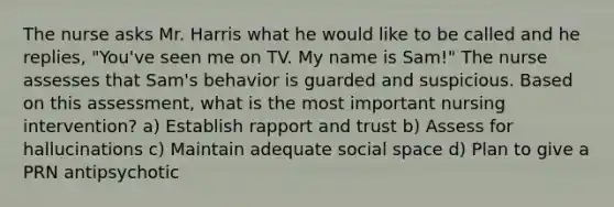 The nurse asks Mr. Harris what he would like to be called and he replies, "You've seen me on TV. My name is Sam!" The nurse assesses that Sam's behavior is guarded and suspicious. Based on this assessment, what is the most important nursing intervention? a) Establish rapport and trust b) Assess for hallucinations c) Maintain adequate social space d) Plan to give a PRN antipsychotic