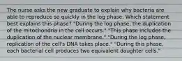 The nurse asks the new graduate to explain why bacteria are able to reproduce so quickly in the log phase. Which statement best explains this phase? "During the log phase, the duplication of the mitochondria in the cell occurs." "This phase includes the duplication of the nuclear membrane." "During the log phase, replication of the cell's DNA takes place." "During this phase, each bacterial cell produces two equivalent daughter cells."