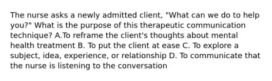 The nurse asks a newly admitted client, "What can we do to help you?" What is the purpose of this therapeutic communication technique? A.To reframe the client's thoughts about mental health treatment B. To put the client at ease C. To explore a subject, idea, experience, or relationship D. To communicate that the nurse is listening to the conversation