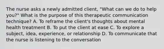 The nurse asks a newly admitted client, "What can we do to help you?" What is the purpose of this therapeutic communication technique? A. To reframe the client's thoughts about mental health treatment B. To put the client at ease C. To explore a subject, idea, experience, or relationship D. To communicate that the nurse is listening to the conversation