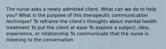 The nurse asks a newly admitted client. What can we do to help you? What is the purpose of this therapeutic communication technique? To reframe the client's thoughts about mental health treatment To put the client at ease To explore a subject, idea, experience, or relationship To communicate that the nurse is listening to the conversation