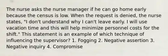 The nurse asks the nurse manager if he can go home early because the census is low. When the request is denied, the nurse states, "I don't understand why I can't leave early. I will use vacation time and this will help minimize personnel costs for the shift." This statement is an example of which technique of influencing the supervisor? 1. Fogging 2. Negative assertion 3. Negative inquiry 4. Compromise