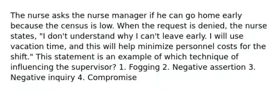 The nurse asks the nurse manager if he can go home early because the census is low. When the request is denied, the nurse states, "I don't understand why I can't leave early. I will use vacation time, and this will help minimize personnel costs for the shift." This statement is an example of which technique of influencing the supervisor? 1. Fogging 2. Negative assertion 3. Negative inquiry 4. Compromise