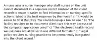 A nurse asks a nurse manager why staff nurses on the unit cannot document in a separate record (instead of the client record) to make it easier to find information on nursing-specific actions. What is the best response by the nurse? a) "It would be easier to do it that way. You could develop a tool to use." b) "The facility requires us to document client care this way because of the computer application used." c) "The electronic health record we use does not allow us to use different formats." d) "Legal policy requires nursing practice to be permanently integrated into the client record."