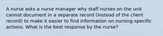 A nurse asks a nurse manager why staff nurses on the unit cannot document in a separate record (instead of the client record) to make it easier to find information on nursing-specific actions. What is the best response by the nurse?