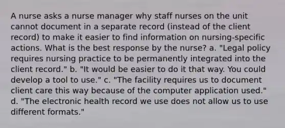 A nurse asks a nurse manager why staff nurses on the unit cannot document in a separate record (instead of the client record) to make it easier to find information on nursing-specific actions. What is the best response by the nurse? a. "Legal policy requires nursing practice to be permanently integrated into the client record." b. "It would be easier to do it that way. You could develop a tool to use." c. "The facility requires us to document client care this way because of the computer application used." d. "The electronic health record we use does not allow us to use different formats."