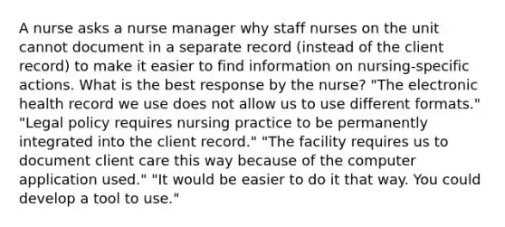 A nurse asks a nurse manager why staff nurses on the unit cannot document in a separate record (instead of the client record) to make it easier to find information on nursing-specific actions. What is the best response by the nurse? "The electronic health record we use does not allow us to use different formats." "Legal policy requires nursing practice to be permanently integrated into the client record." "The facility requires us to document client care this way because of the computer application used." "It would be easier to do it that way. You could develop a tool to use."