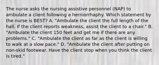 The nurse asks the nursing assistive personnel (NAP) to ambulate a client following a herniorrhaphy. Which statement by the nurse is BEST? A. "Ambulate the client the full length of the hall. If the client reports weakness, assist the client to a chair." B. "Ambulate the client 150 feet and get me if there are any problems." C. "Ambulate the client as far as the client is willing to walk at a slow pace." D. "Ambulate the client after putting on non-skid footwear. Have the client stop when you think the client is tired."