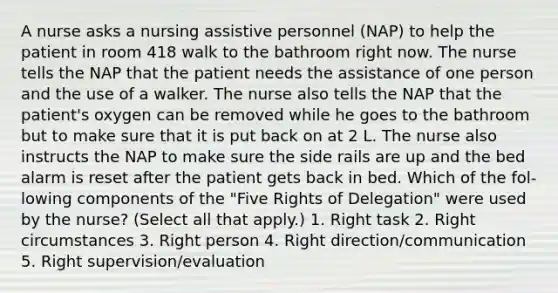 A nurse asks a nursing assistive personnel (NAP) to help the patient in room 418 walk to the bathroom right now. The nurse tells the NAP that the patient needs the assistance of one person and the use of a walker. The nurse also tells the NAP that the patient's oxygen can be removed while he goes to the bathroom but to make sure that it is put back on at 2 L. The nurse also instructs the NAP to make sure the side rails are up and the bed alarm is reset after the patient gets back in bed. Which of the fol- lowing components of the "Five Rights of Delegation" were used by the nurse? (Select all that apply.) 1. Right task 2. Right circumstances 3. Right person 4. Right direction/communication 5. Right supervision/evaluation