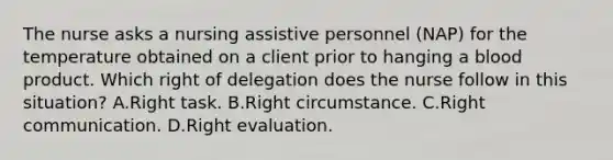 The nurse asks a nursing assistive personnel (NAP) for the temperature obtained on a client prior to hanging a blood product. Which right of delegation does the nurse follow in this situation? A.Right task. B.Right circumstance. C.Right communication. D.Right evaluation.