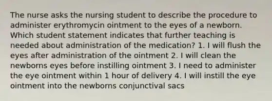 The nurse asks the nursing student to describe the procedure to administer erythromycin ointment to the eyes of a newborn. Which student statement indicates that further teaching is needed about administration of the medication? 1. I will flush the eyes after administration of the ointment 2. I will clean the newborns eyes before instilling ointment 3. I need to administer the eye ointment within 1 hour of delivery 4. I will instill the eye ointment into the newborns conjunctival sacs