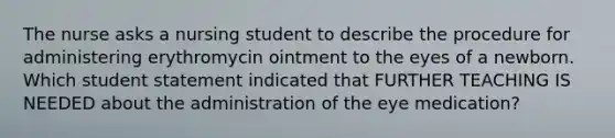 The nurse asks a nursing student to describe the procedure for administering erythromycin ointment to the eyes of a newborn. Which student statement indicated that FURTHER TEACHING IS NEEDED about the administration of the eye medication?