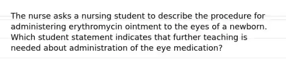 The nurse asks a nursing student to describe the procedure for administering erythromycin ointment to the eyes of a newborn. Which student statement indicates that further teaching is needed about administration of the eye medication?