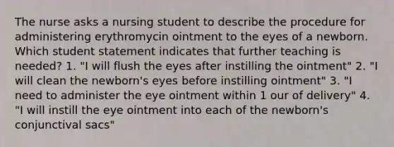 The nurse asks a nursing student to describe the procedure for administering erythromycin ointment to the eyes of a newborn. Which student statement indicates that further teaching is needed? 1. "I will flush the eyes after instilling the ointment" 2. "I will clean the newborn's eyes before instilling ointment" 3. "I need to administer the eye ointment within 1 our of delivery" 4. "I will instill the eye ointment into each of the newborn's conjunctival sacs"