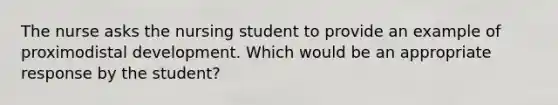 The nurse asks the nursing student to provide an example of proximodistal development. Which would be an appropriate response by the student?