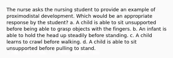 The nurse asks the nursing student to provide an example of proximodistal development. Which would be an appropriate response by the student? a. A child is able to sit unsupported before being able to grasp objects with the fingers. b. An infant is able to hold the head up steadily before standing. c. A child learns to crawl before walking. d. A child is able to sit unsupported before pulling to stand.