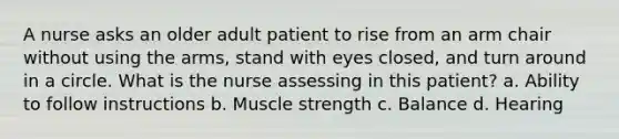 A nurse asks an older adult patient to rise from an arm chair without using the arms, stand with eyes closed, and turn around in a circle. What is the nurse assessing in this patient? a. Ability to follow instructions b. Muscle strength c. Balance d. Hearing