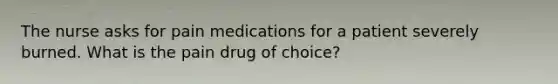 The nurse asks for pain medications for a patient severely burned. What is the pain drug of choice?