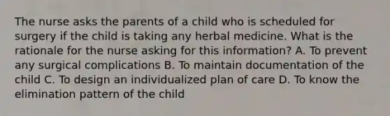 The nurse asks the parents of a child who is scheduled for surgery if the child is taking any herbal medicine. What is the rationale for the nurse asking for this information? A. To prevent any surgical complications B. To maintain documentation of the child C. To design an individualized plan of care D. To know the elimination pattern of the child