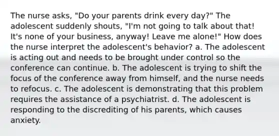 The nurse asks, "Do your parents drink every day?" The adolescent suddenly shouts, "I'm not going to talk about that! It's none of your business, anyway! Leave me alone!" How does the nurse interpret the adolescent's behavior? a. The adolescent is acting out and needs to be brought under control so the conference can continue. b. The adolescent is trying to shift the focus of the conference away from himself, and the nurse needs to refocus. c. The adolescent is demonstrating that this problem requires the assistance of a psychiatrist. d. The adolescent is responding to the discrediting of his parents, which causes anxiety.