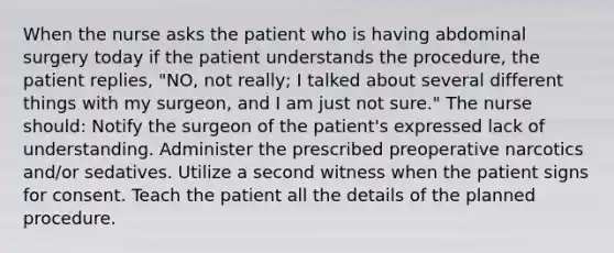 When the nurse asks the patient who is having abdominal surgery today if the patient understands the procedure, the patient replies, "NO, not really; I talked about several different things with my surgeon, and I am just not sure." The nurse should: Notify the surgeon of the patient's expressed lack of understanding. Administer the prescribed preoperative narcotics and/or sedatives. Utilize a second witness when the patient signs for consent. Teach the patient all the details of the planned procedure.