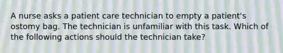 A nurse asks a patient care technician to empty a patient's ostomy bag. The technician is unfamiliar with this task. Which of the following actions should the technician take?