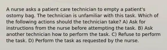 A nurse asks a patient care technician to empty a patient's ostomy bag. The technician is unfamiliar with this task. Which of the following actions should the technician take? A) Ask for instructions from the nurse before attempting the task. B) Ask another technician how to perform the task. C) Refuse to perform the task. D) Perform the task as requested by the nurse.