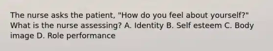 The nurse asks the patient, "How do you feel about yourself?" What is the nurse assessing? A. Identity B. Self esteem C. Body image D. Role performance