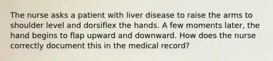 The nurse asks a patient with liver disease to raise the arms to shoulder level and dorsiflex the hands. A few moments later, the hand begins to flap upward and downward. How does the nurse correctly document this in the medical record?