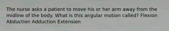 The nurse asks a patient to move his or her arm away from the midline of the body. What is this angular motion called? Flexion Abduction Adduction Extension