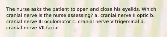 The nurse asks the patient to open and close his eyelids. Which cranial nerve is the nurse assessing? a. cranial nerve II optic b. cranial nerve III oculomotor c. cranial nerve V trigeminal d. cranial nerve VII facial