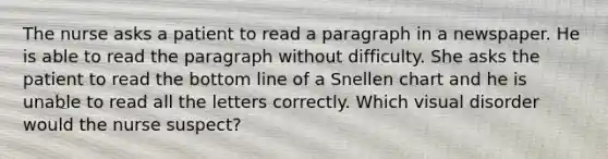 The nurse asks a patient to read a paragraph in a newspaper. He is able to read the paragraph without difficulty. She asks the patient to read the bottom line of a Snellen chart and he is unable to read all the letters correctly. Which visual disorder would the nurse suspect?