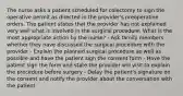 The nurse asks a patient scheduled for colectomy to sign the operative permit as directed in the provider's preoperative orders. The patient states that the provider has not explained very well what is involved in the surgical procedure. What is the most appropriate action by the nurse? - Ask family members whether they have discussed the surgical procedure with the provider - Explain the planned surgical procedure as well as possible and have the patient sign the consent form - Have the patient sign the form and state the provider will visit to explain the procedure before surgery - Delay the patient's signature on the consent and notify the provider about the conversation with the patient