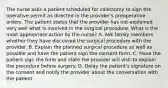 The nurse asks a patient scheduled for colectomy to sign the operative permit as directed in the provider's preoperative orders. The patient states that the provider has not explained very well what is involved in the surgical procedure. What is the most appropriate action by the nurse? A. Ask family members whether they have discussed the surgical procedure with the provider. B. Explain the planned surgical procedure as well as possible and have the patient sign the consent form. C. Have the patient sign the form and state the provider will visit to explain the procedure before surgery. D. Delay the patient's signature on the consent and notify the provider about the conversation with the patient