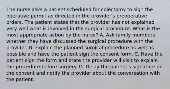 The nurse asks a patient scheduled for colectomy to sign the operative permit as directed in the provider's preoperative orders. The patient states that the provider has not explained very well what is involved in the surgical procedure. What is the most appropriate action by the nurse? A. Ask family members whether they have discussed the surgical procedure with the provider. B. Explain the planned surgical procedure as well as possible and have the patient sign the consent form. C. Have the patient sign the form and state the provider will visit to explain the procedure before surgery. D. Delay the patient's signature on the consent and notify the provider about the conversation with the patient.