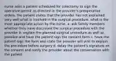 nurse asks a patient scheduled for colectomy to sign the operative permit as directed in the provider's preoperative orders. the patient states that the provider has not explained very well what is involved in the surgical procedure. what is the most appropriate action by the nurse: a. ask family members whether they have discussed the surgical procedure with the provider b. explain the planned surgical procedure as well as possible and have the patient sign the consent form c. have the patient sign the form and state the provider will visit to explain the procedure before surgery d. delay the patient's signature on the consent and notify the provider about the conversation with the patient