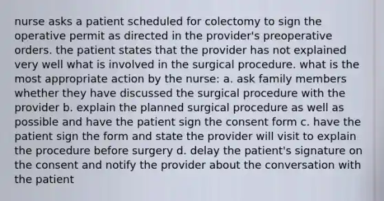 nurse asks a patient scheduled for colectomy to sign the operative permit as directed in the provider's preoperative orders. the patient states that the provider has not explained very well what is involved in the surgical procedure. what is the most appropriate action by the nurse: a. ask family members whether they have discussed the surgical procedure with the provider b. explain the planned surgical procedure as well as possible and have the patient sign the consent form c. have the patient sign the form and state the provider will visit to explain the procedure before surgery d. delay the patient's signature on the consent and notify the provider about the conversation with the patient