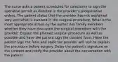 The nurse asks a patient scheduled for colectomy to sign the operative permit as directed in the provider's preoperative orders. The patient states that the provider has not explained very well what is involved in the surgical procedure. What is the most appropriate action by the nurse? Ask family members whether they have discussed the surgical procedure with the provider. Explain the planned surgical procedure as well as possible and have the patient sign the consent form. Have the patient sign the form and state the provider will visit to explain the procedure before surgery. Delay the patient's signature on the consent and notify the provider about the conversation with the patient.