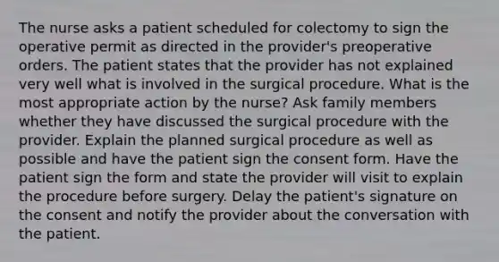 The nurse asks a patient scheduled for colectomy to sign the operative permit as directed in the provider's preoperative orders. The patient states that the provider has not explained very well what is involved in the surgical procedure. What is the most appropriate action by the nurse? Ask family members whether they have discussed the surgical procedure with the provider. Explain the planned surgical procedure as well as possible and have the patient sign the consent form. Have the patient sign the form and state the provider will visit to explain the procedure before surgery. Delay the patient's signature on the consent and notify the provider about the conversation with the patient.