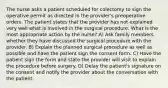 The nurse asks a patient scheduled for colectomy to sign the operative permit as directed in the provider's preoperative orders. The patient states that the provider has not explained very well what is involved in the surgical procedure. What is the most appropriate action by the nurse? A) Ask family members whether they have discussed the surgical procedure with the provider. B) Explain the planned surgical procedure as well as possible and have the patient sign the consent form. C) Have the patient sign the form and state the provider will visit to explain the procedure before surgery. D) Delay the patient's signature on the consent and notify the provider about the conversation with the patient.