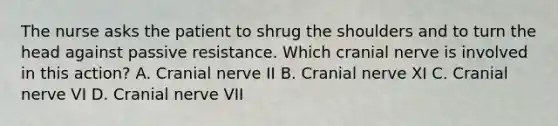 The nurse asks the patient to shrug the shoulders and to turn the head against passive resistance. Which cranial nerve is involved in this action? A. Cranial nerve II B. Cranial nerve XI C. Cranial nerve VI D. Cranial nerve VII