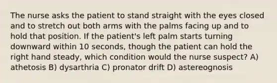 The nurse asks the patient to stand straight with the eyes closed and to stretch out both arms with the palms facing up and to hold that position. If the patient's left palm starts turning downward within 10 seconds, though the patient can hold the right hand steady, which condition would the nurse suspect? A) athetosis B) dysarthria C) pronator drift D) astereognosis