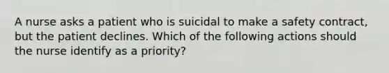 A nurse asks a patient who is suicidal to make a safety contract, but the patient declines. Which of the following actions should the nurse identify as a priority?