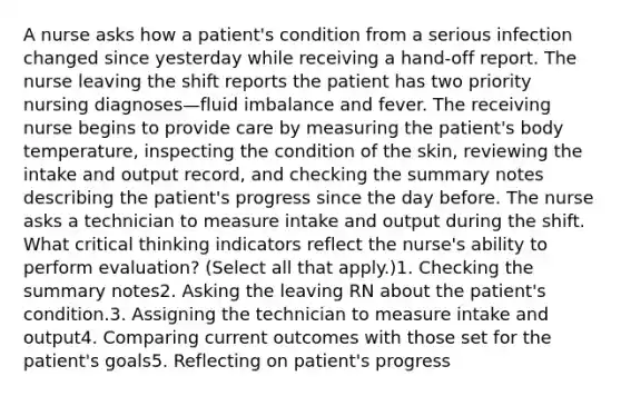 A nurse asks how a patient's condition from a serious infection changed since yesterday while receiving a hand-off report. The nurse leaving the shift reports the patient has two priority nursing diagnoses—fluid imbalance and fever. The receiving nurse begins to provide care by measuring the patient's body temperature, inspecting the condition of the skin, reviewing the intake and output record, and checking the summary notes describing the patient's progress since the day before. The nurse asks a technician to measure intake and output during the shift. What critical thinking indicators reflect the nurse's ability to perform evaluation? (Select all that apply.)1. Checking the summary notes2. Asking the leaving RN about the patient's condition.3. Assigning the technician to measure intake and output4. Comparing current outcomes with those set for the patient's goals5. Reflecting on patient's progress