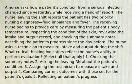 A nurse asks how a patient's condition from a serious infection changed since yesterday while receiving a hand-off report. The nurse leaving the shift reports the patient has two priority nursing diagnoses—fluid imbalance and fever. The receiving nurse begins to provide care by measuring the patient's body temperature, inspecting the condition of the skin, reviewing the intake and output record, and checking the summary notes describing the patient's progress since the day before. The nurse asks a technician to measure intake and output during the shift. What critical thinking indicators reflect the nurse's ability to perform evaluation? (Select all that apply.) 1. Checking the summary notes 2. Asking the leaving RN about the patient's condition. 3. Assigning the technician to measure intake and output 4. Comparing current outcomes with those set for the patient's goals 5. Reflecting on patient's progress